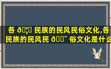 各 🦄 民族的民风民俗文化,各民族的民风民 🐯 俗文化是什么